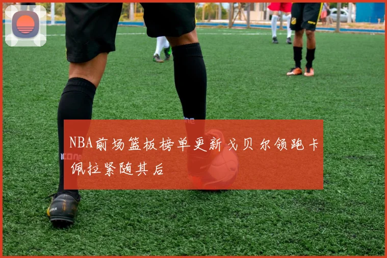 NBA前场篮板榜单更新戈贝尔领跑卡佩拉紧随其后