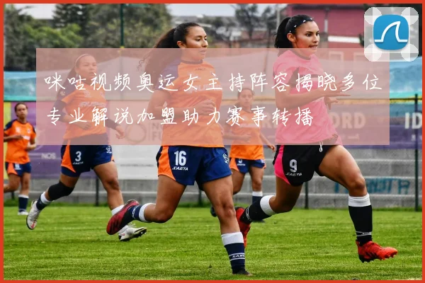 咪咕视频奥运女主持阵容揭晓多位专业解说加盟助力赛事转播