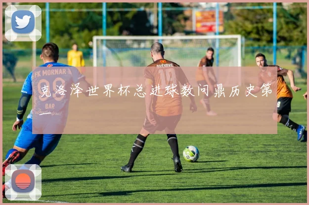 克洛泽世界杯总进球数问鼎历史第一