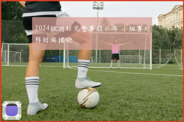 2024欧洲杯完整赛程公布 小组赛对阵时间揭晓