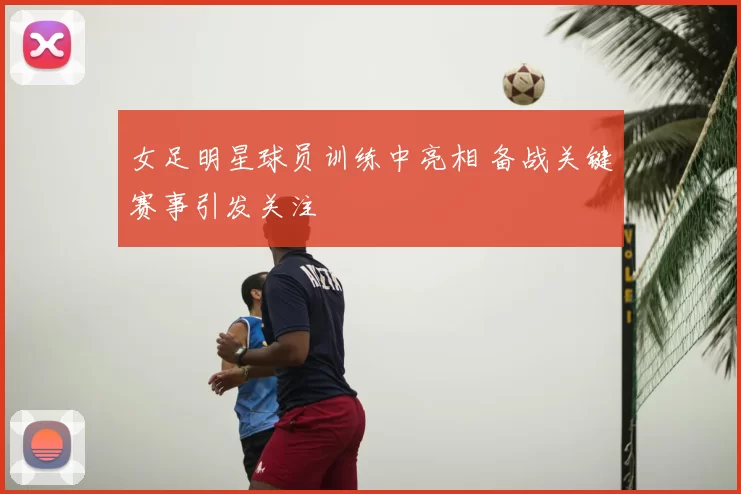 女足明星球员训练中亮相 备战关键赛事引发关注