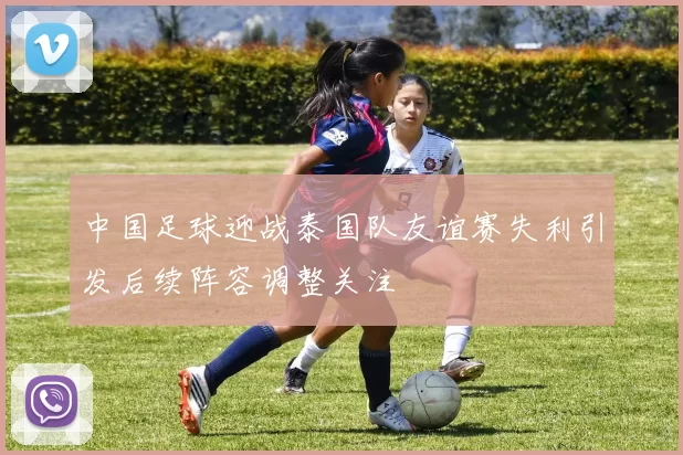 中国足球迎战泰国队友谊赛失利引发后续阵容调整关注
