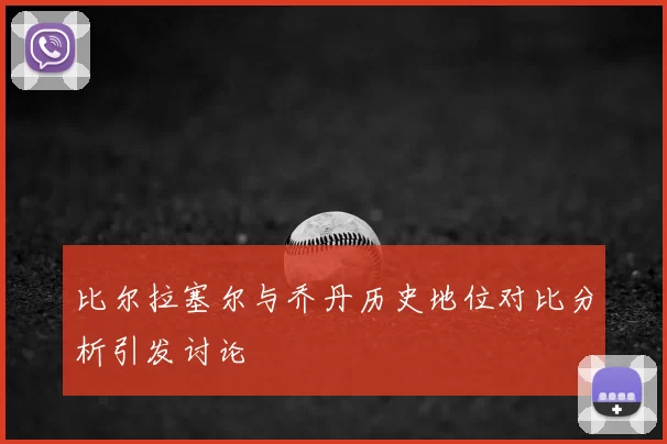 比尔拉塞尔与乔丹历史地位对比分析引发讨论