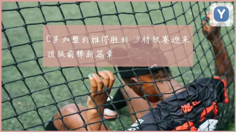 C罗加盟利雅得胜利 沙特联赛迎来顶级前锋新篇章