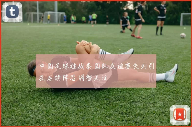 中国足球迎战泰国队友谊赛失利引发后续阵容调整关注
