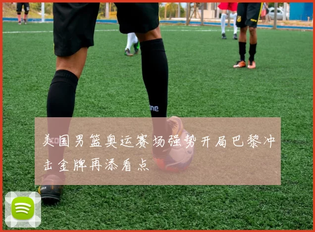 美国男篮奥运赛场强势开局巴黎冲击金牌再添看点