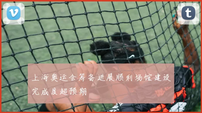 上海奥运会筹备进展顺利场馆建设完成度超预期