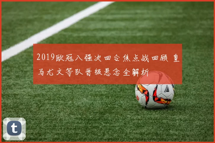 2019欧冠八强次回合焦点战回顾 皇马尤文等队晋级悬念全解析