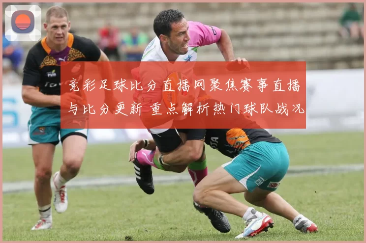 竞彩足球比分直播网聚焦赛事直播与比分更新 重点解析热门球队战况与赛果影响