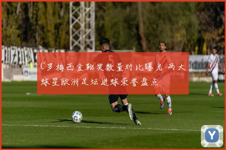 C罗梅西金靴奖数量对比曝光 两大球星欧洲足坛进球荣誉盘点