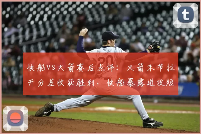 快船vs火箭赛后点评：火箭末节拉开分差收获胜利，快船暴露进攻短板