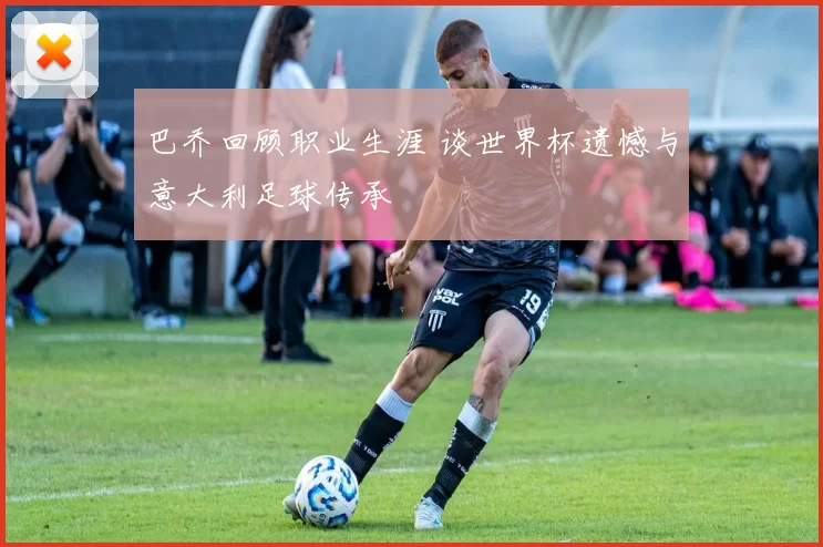 巴乔回顾职业生涯 谈世界杯遗憾与意大利足球传承