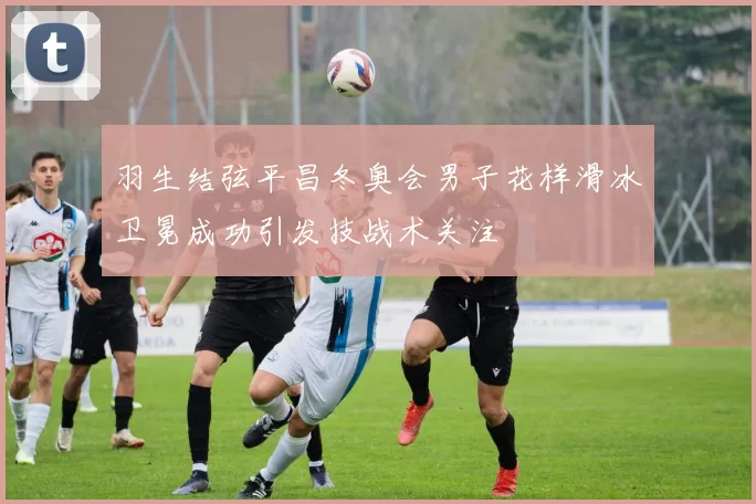 羽生结弦平昌冬奥会男子花样滑冰卫冕成功引发技战术关注