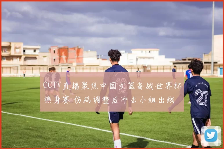 CCTV直播聚焦中国女篮备战世界杯热身赛 伤病调整后冲击小组出线