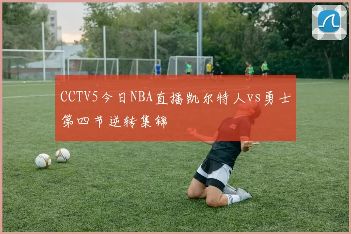 CCTV5今日NBA直播凯尔特人vs勇士第四节逆转集锦