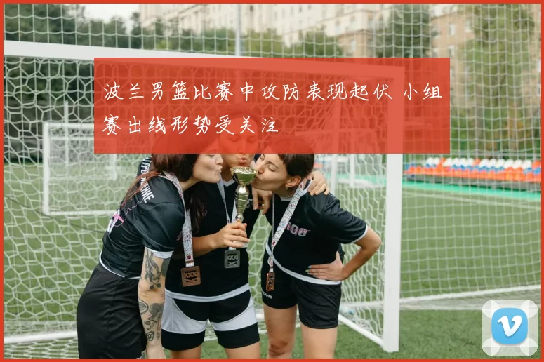波兰男篮比赛中攻防表现起伏 小组赛出线形势受关注