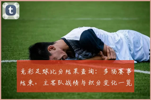 竞彩足球比分结果查询：多场赛事结束，主客队战绩与积分变化一览