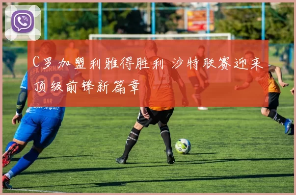 C罗加盟利雅得胜利 沙特联赛迎来顶级前锋新篇章