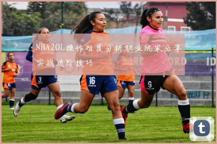 NBA2OL操作难度分析职业玩家分享实战进阶技巧