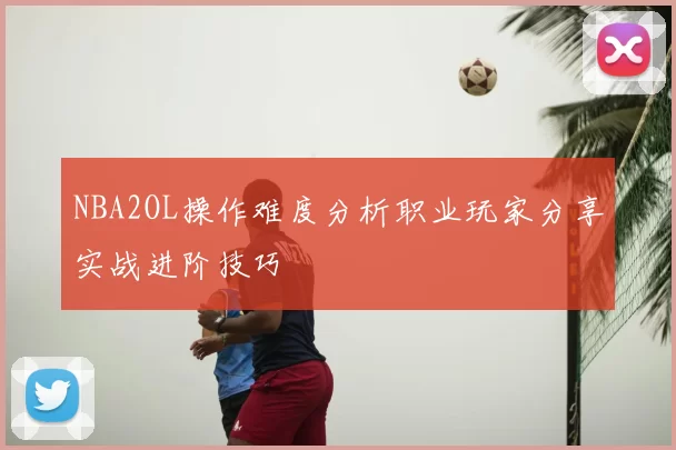 NBA2OL操作难度分析职业玩家分享实战进阶技巧