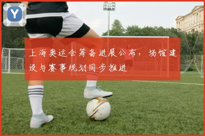 上海奥运会筹备进展公布，场馆建设与赛事规划同步推进