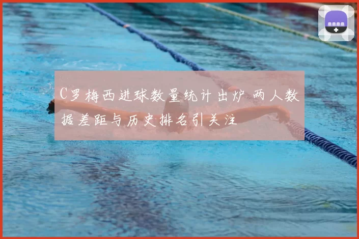 C罗梅西进球数量统计出炉 两人数据差距与历史排名引关注