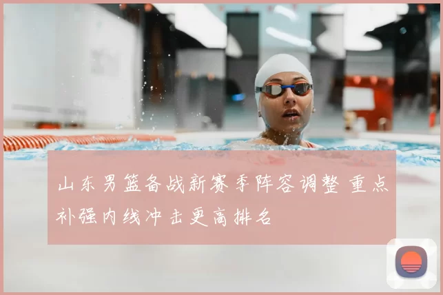 山东男篮备战新赛季阵容调整 重点补强内线冲击更高排名