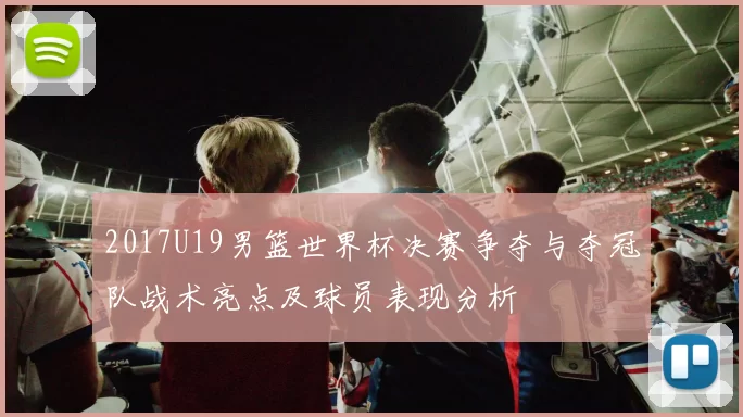 2017U19男篮世界杯决赛争夺与夺冠队战术亮点及球员表现分析