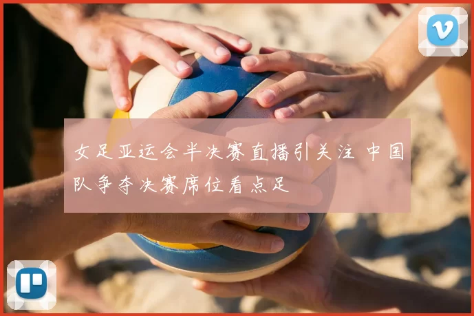 女足亚运会半决赛直播引关注 中国队争夺决赛席位看点足