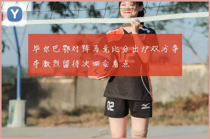 毕尔巴鄂对阵马竞比分出炉双方争夺激烈留待次回合看点