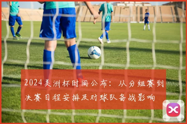 2024美洲杯时间公布：从分组赛到决赛日程安排及对球队备战影响