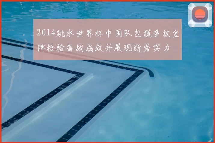 2014跳水世界杯中国队包揽多枚金牌检验备战成效并展现新秀实力