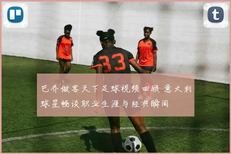 巴乔做客天下足球视频回顾 意大利球星畅谈职业生涯与经典瞬间