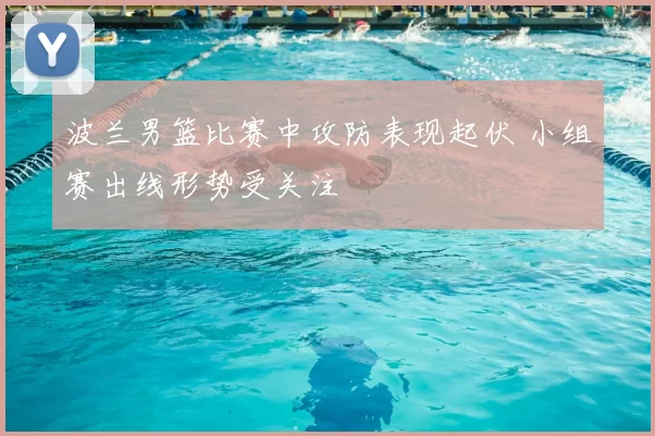 波兰男篮比赛中攻防表现起伏 小组赛出线形势受关注