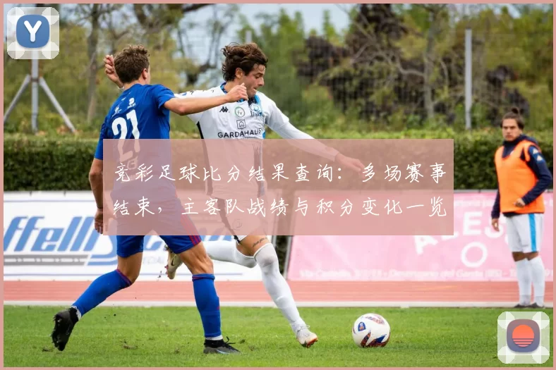 竞彩足球比分结果查询:多场赛事结束,主客队战绩与积分变化一览