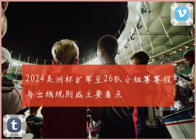 2024美洲杯扩军至26队小组赛赛程与出线规则成主要看点