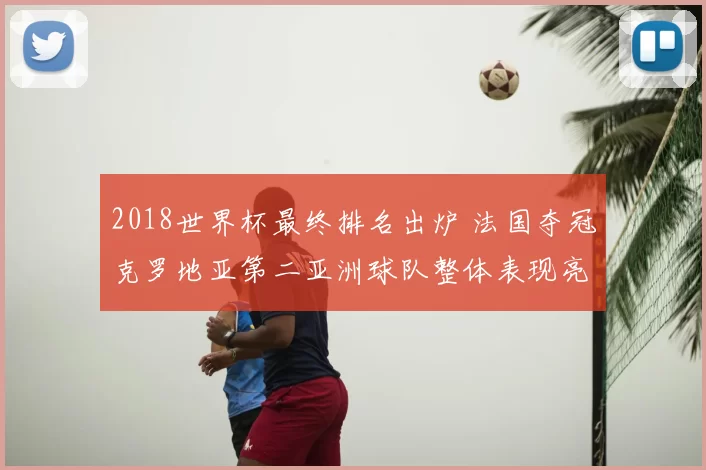 2018世界杯最终排名出炉 法国夺冠克罗地亚第二亚洲球队整体表现亮眼